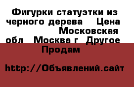 Фигурки,статуэтки из черного дерева  › Цена ­ 3000-13000 - Московская обл., Москва г. Другое » Продам   